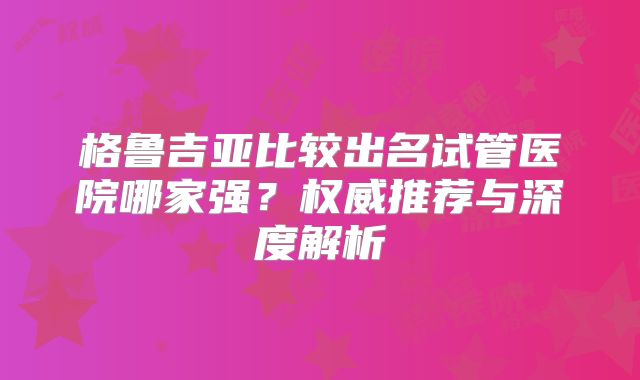 格鲁吉亚比较出名试管医院哪家强？权威推荐与深度解析