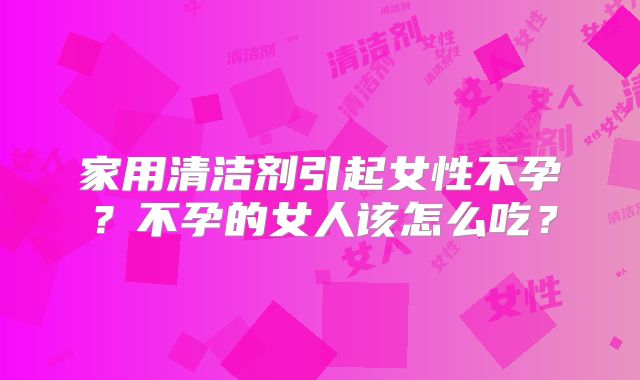 家用清洁剂引起女性不孕？不孕的女人该怎么吃？