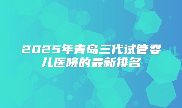 2025年青岛三代试管婴儿医院的最新排名