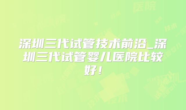 深圳三代试管技术前沿_深圳三代试管婴儿医院比较好！