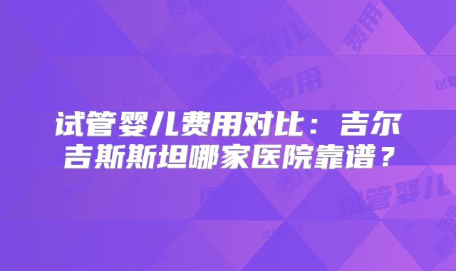 试管婴儿费用对比:吉尔吉斯斯坦哪家医院靠谱?