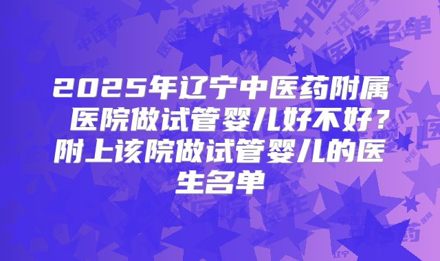 2025年辽宁中医药附属 医院做试管婴儿好不好？附上该院做试管婴儿的医生名单