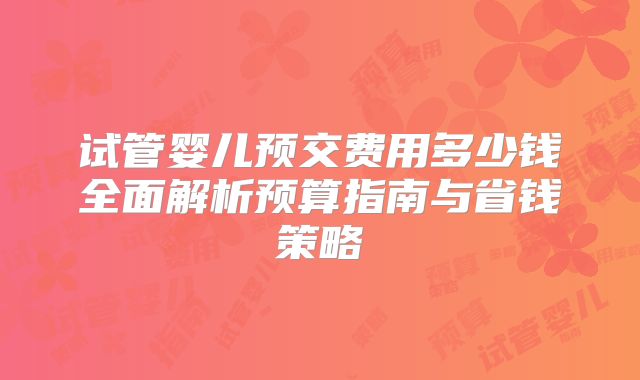 试管婴儿预交费用多少钱全面解析预算指南与省钱策略