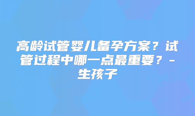 高龄试管婴儿备孕方案？试管过程中哪一点最重要？-生孩子