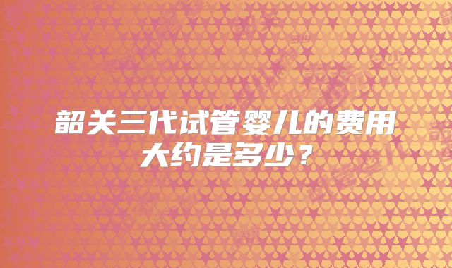 韶关三代试管婴儿的费用大约是多少？