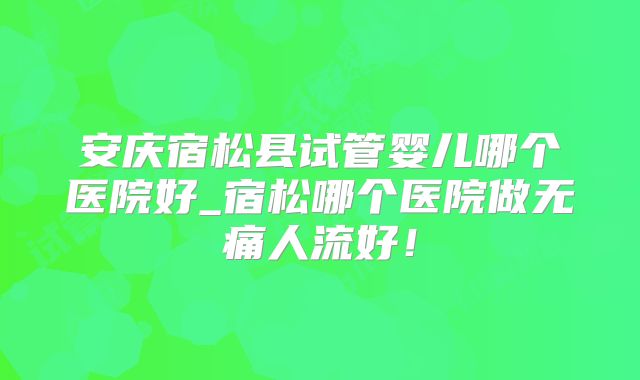 安庆宿松县试管婴儿哪个医院好_宿松哪个医院做无痛人流好!