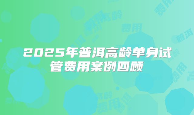 2025年普洱高龄单身试管费用案例回顾