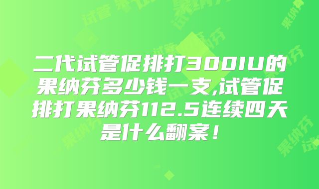 二代试管促排打300IU的果纳芬多少钱一支,试管促排打果纳芬112.5连续四天是什么翻案！