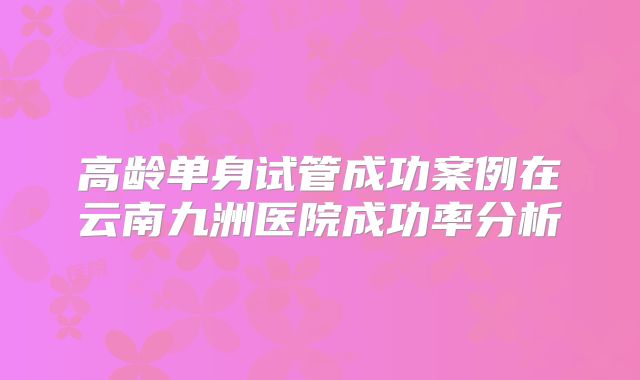 高龄单身试管成功案例在云南九洲医院成功率分析