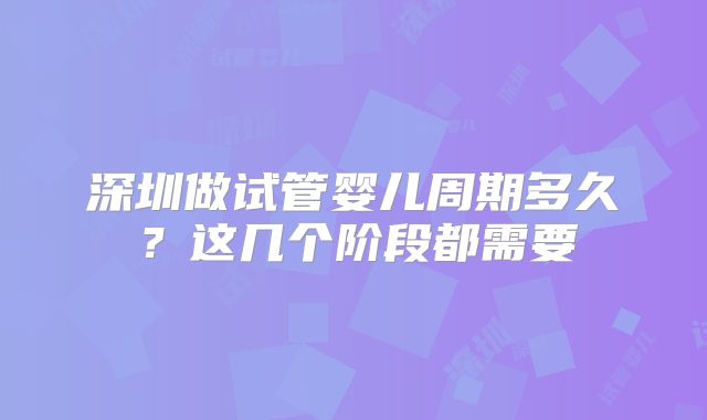 深圳做试管婴儿周期多久?这几个阶段都需要