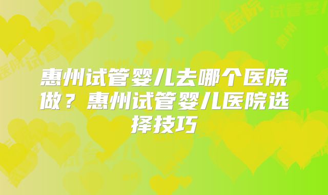 惠州试管婴儿去哪个医院做？惠州试管婴儿医院选择技巧