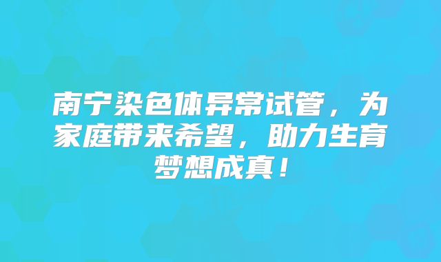 南宁染色体异常试管，为家庭带来希望，助力生育梦想成真！
