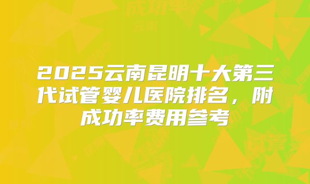 2025云南昆明十大第三代试管婴儿医院排名，附成功率费用参考