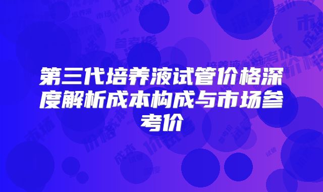 第三代培养液试管价格深度解析成本构成与市场参考价