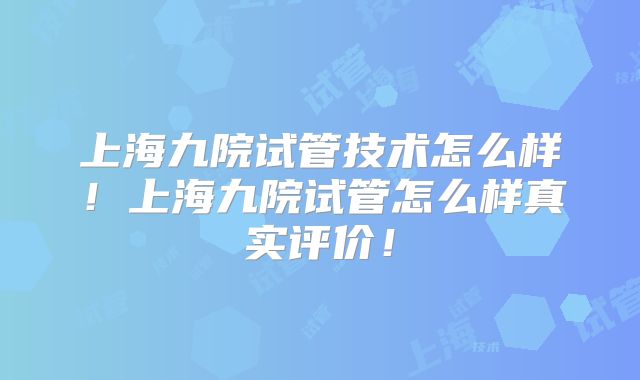 上海九院试管技术怎么样！上海九院试管怎么样真实评价！