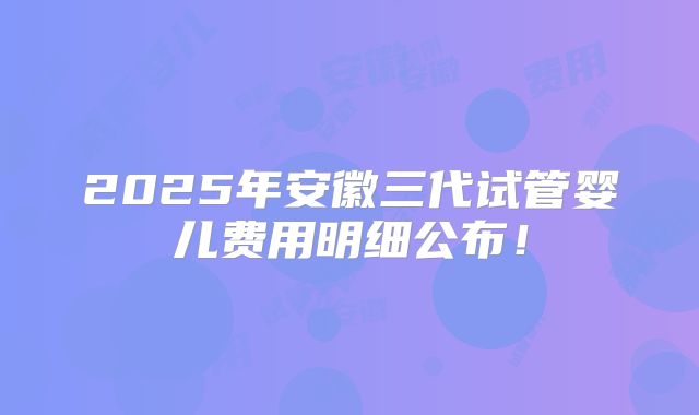 2025年安徽三代试管婴儿费用明细公布！