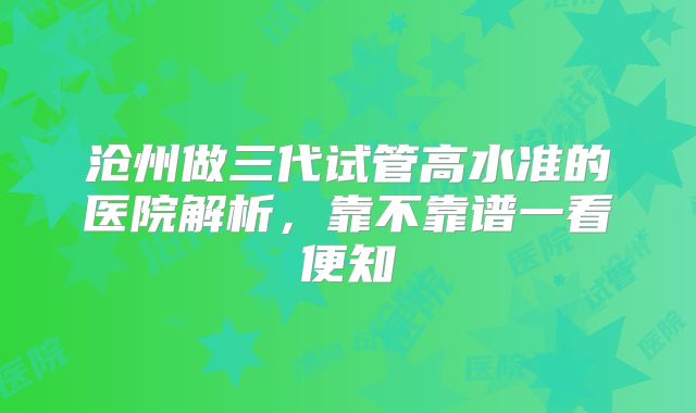 沧州做三代试管高水准的医院解析，靠不靠谱一看便知