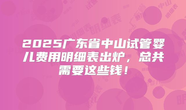 2025广东省中山试管婴儿费用明细表出炉，总共需要这些钱！