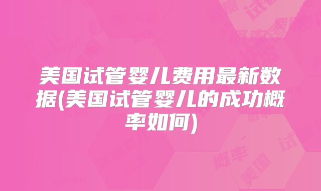 美国试管婴儿费用最新数据(美国试管婴儿的成功概率如何)
