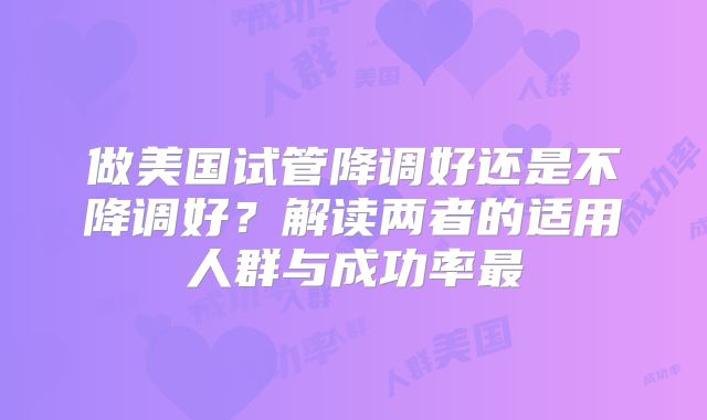 做美国试管降调好还是不降调好？解读两者的适用人群与成功率最