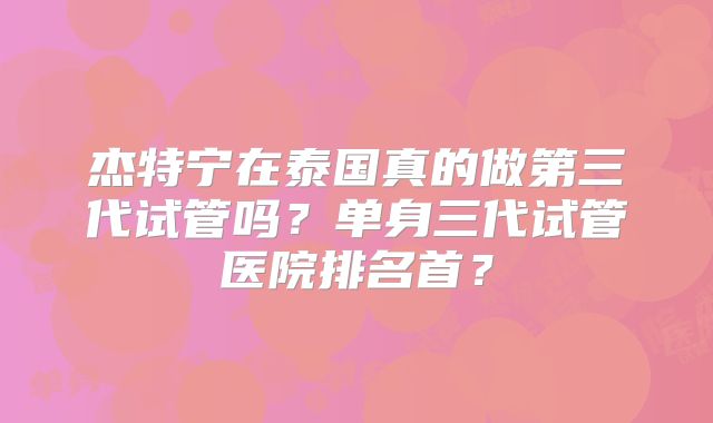 杰特宁在泰国真的做第三代试管吗？单身三代试管医院排名首？