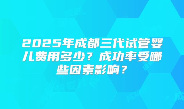 2025年成都三代试管婴儿费用多少？成功率受哪些因素影响？