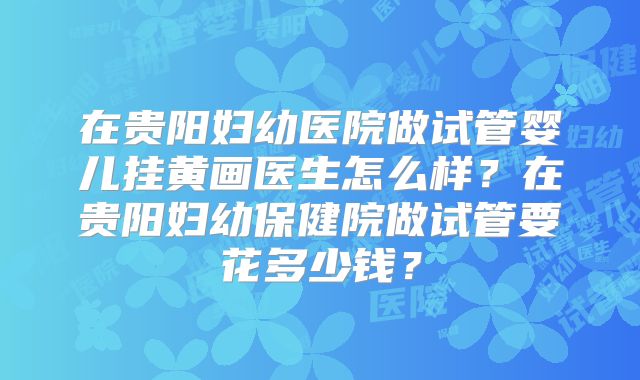 在贵阳妇幼医院做试管婴儿挂黄画医生怎么样？在贵阳妇幼保健院做试管要花多少钱？