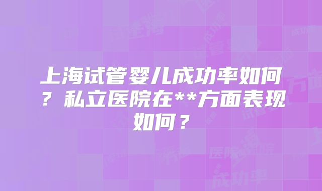上海试管婴儿成功率如何？私立医院在**方面表现如何？