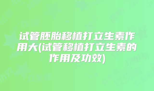 试管胚胎移植打立生素作用大(试管移植打立生素的作用及功效)