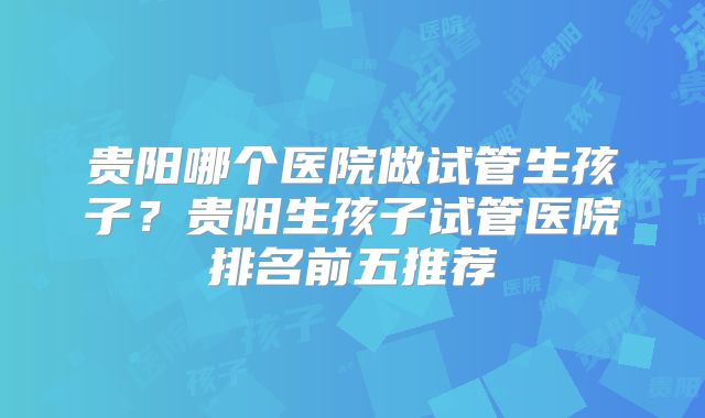贵阳哪个医院做试管生孩子？贵阳生孩子试管医院排名前五推荐