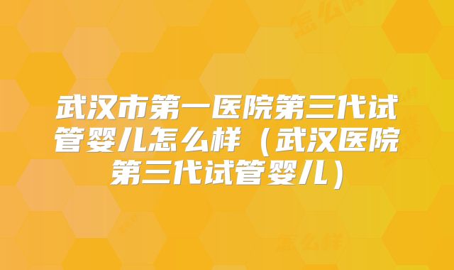 武汉市第一医院第三代试管婴儿怎么样（武汉医院第三代试管婴儿）