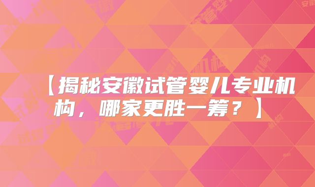 【揭秘安徽试管婴儿专业机构，哪家更胜一筹？】