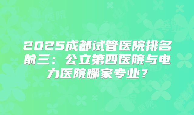 2025成都试管医院排名前三:公立第四医院与电力医院哪家专业?