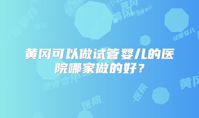 黄冈可以做试管婴儿的医院哪家做的好？