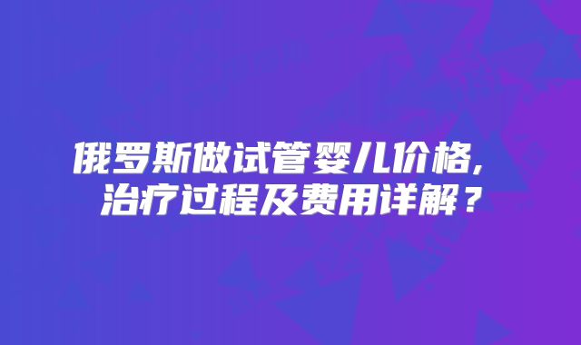 俄罗斯做试管婴儿价格, 治疗过程及费用详解？