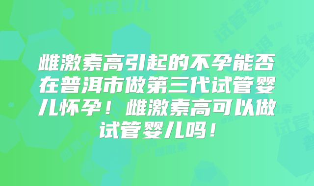 雌激素高引起的不孕能否在普洱市做第三代试管婴儿怀孕!雌激素高可以做试管婴儿吗!