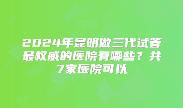 2024年昆明做三代试管最权威的医院有哪些？共7家医院可以