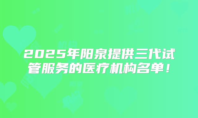 2025年阳泉提供三代试管服务的医疗机构名单!