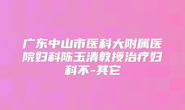 广东中山市医科大附属医院妇科陈玉清教授治疗妇科不-其它
