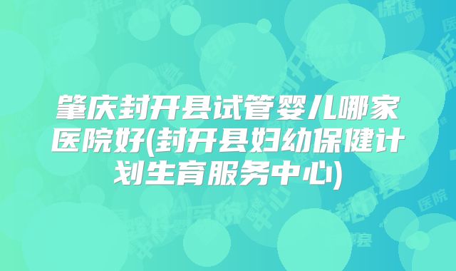 肇庆封开县试管婴儿哪家医院好(封开县妇幼保健计划生育服务中心)
