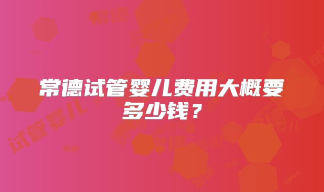 常德试管婴儿费用大概要多少钱？