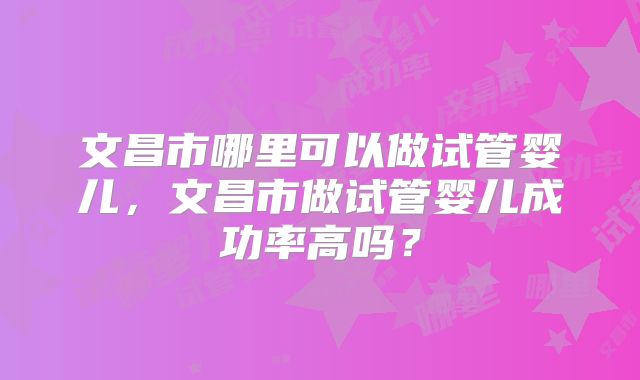 文昌市哪里可以做试管婴儿,文昌市做试管婴儿成功率高吗?