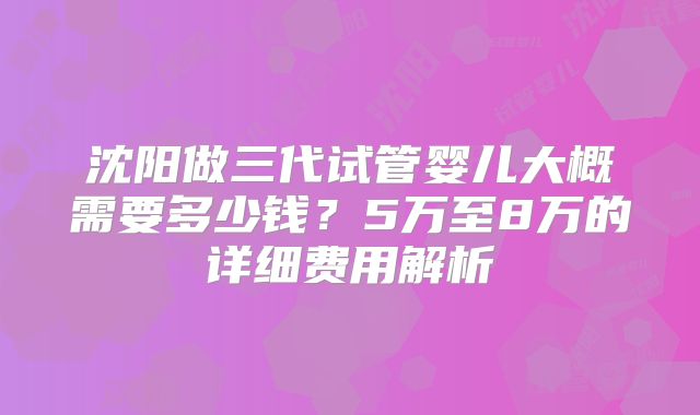 沈阳做三代试管婴儿大概需要多少钱？5万至8万的详细费用解析