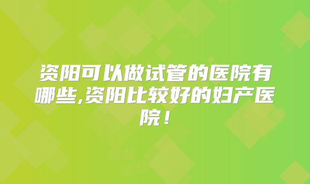 资阳可以做试管的医院有哪些,资阳比较好的妇产医院！