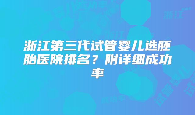 浙江第三代试管婴儿选胚胎医院排名？附详细成功率