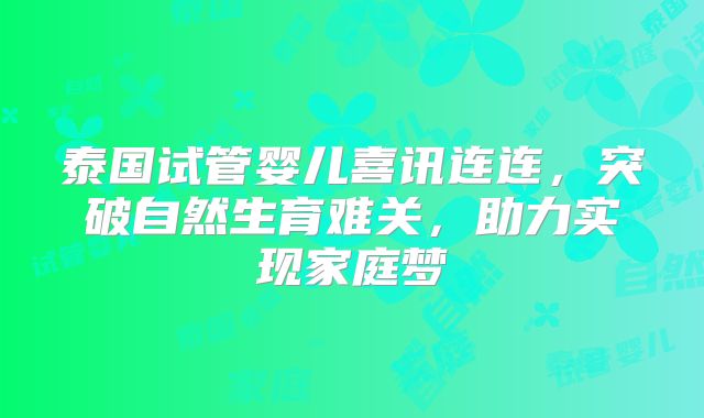 泰国试管婴儿喜讯连连，突破自然生育难关，助力实现家庭梦