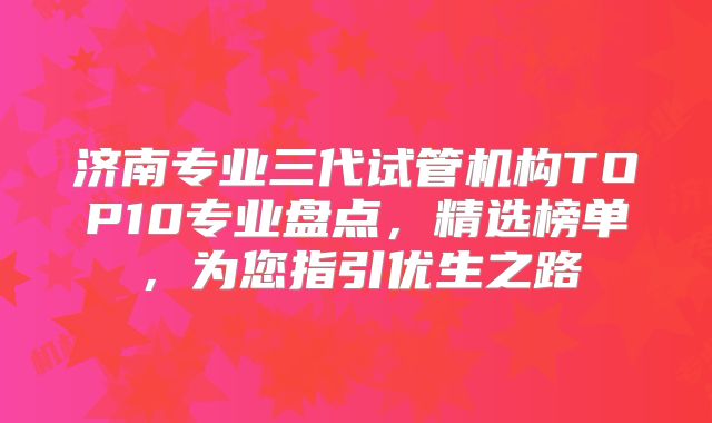 济南专业三代试管机构TOP10专业盘点，精选榜单，为您指引优生之路