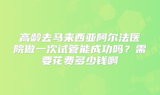 高龄去马来西亚阿尔法医院做一次试管能成功吗？需要花费多少钱啊