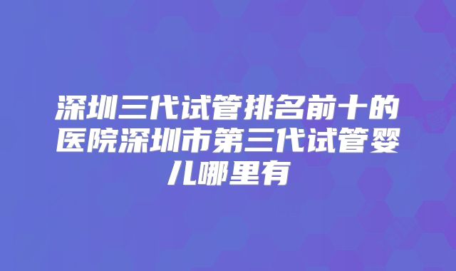深圳三代试管排名前十的医院深圳市第三代试管婴儿哪里有