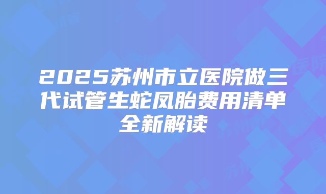 2025苏州市立医院做三代试管生蛇凤胎费用清单全新解读